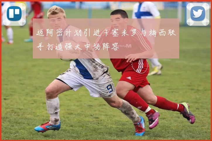 迈阿密计划引进卡塞米罗与梅西联手打造强大中场阵容