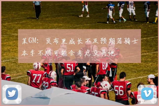 某GM：莫布里成长不及预期若骑士本季不顺可能会考虑交易他