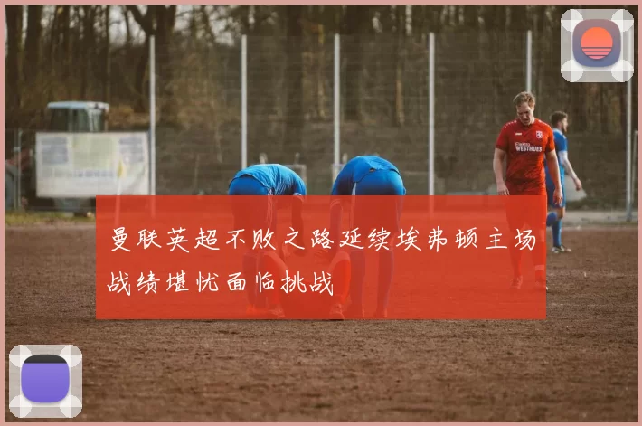 曼联英超不败之路延续埃弗顿主场战绩堪忧面临挑战