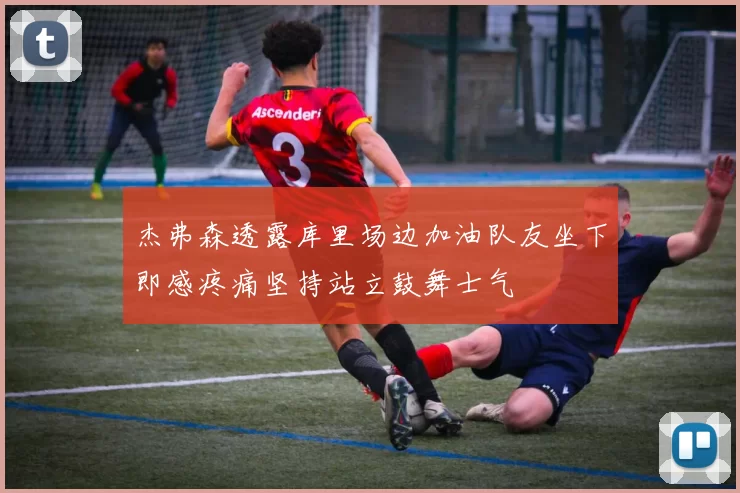 杰弗森透露库里场边加油队友坐下即感疼痛坚持站立鼓舞士气