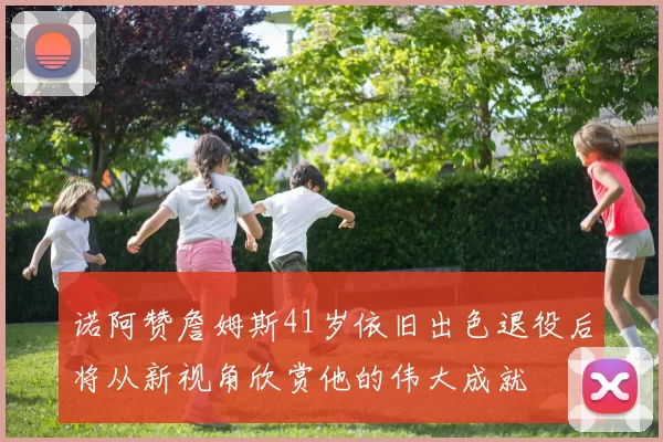 诺阿赞詹姆斯41岁依旧出色退役后将从新视角欣赏他的伟大成就