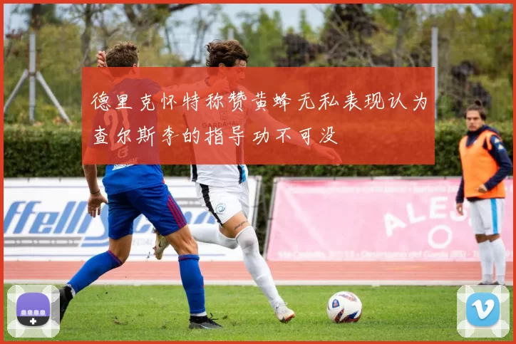 德里克怀特称赞黄蜂无私表现认为查尔斯李的指导功不可没