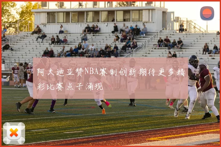 阿夫迪亚赞NBA赛制创新期待更多精彩比赛点子涌现