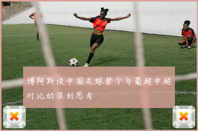 博阿斯谈中国足球禁令与葡超中超对比的深刻思考