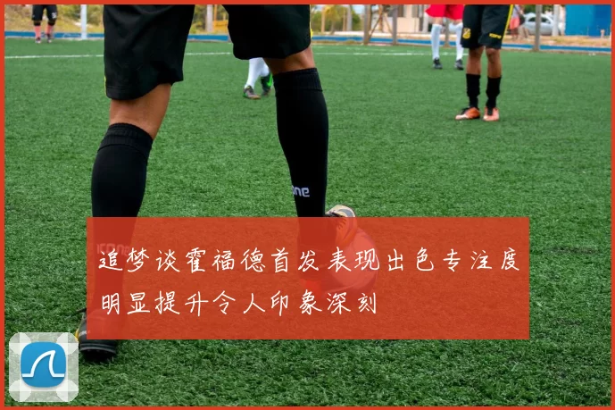 追梦谈霍福德首发表现出色专注度明显提升令人印象深刻