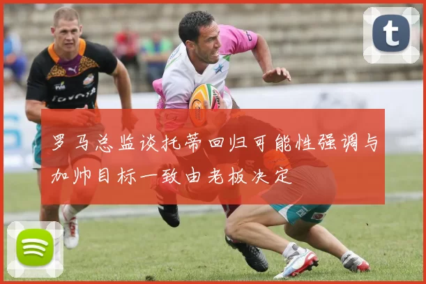 罗马总监谈托蒂回归可能性强调与加帅目标一致由老板决定