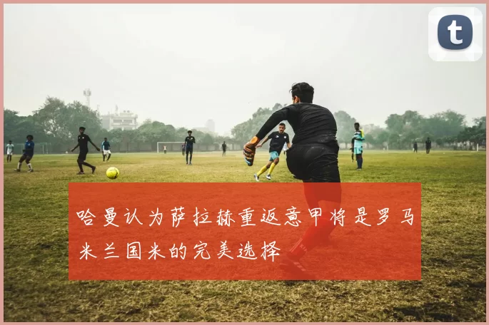 哈曼认为萨拉赫重返意甲将是罗马米兰国米的完美选择