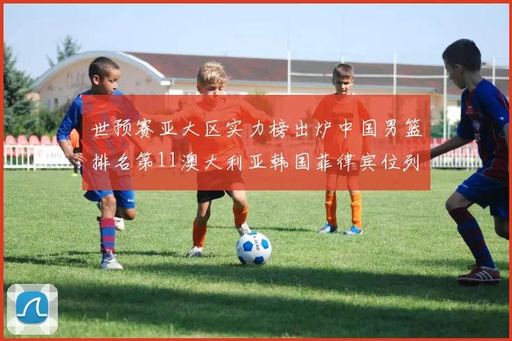 世预赛亚大区实力榜出炉中国男篮排名第11澳大利亚韩国菲律宾位列前三