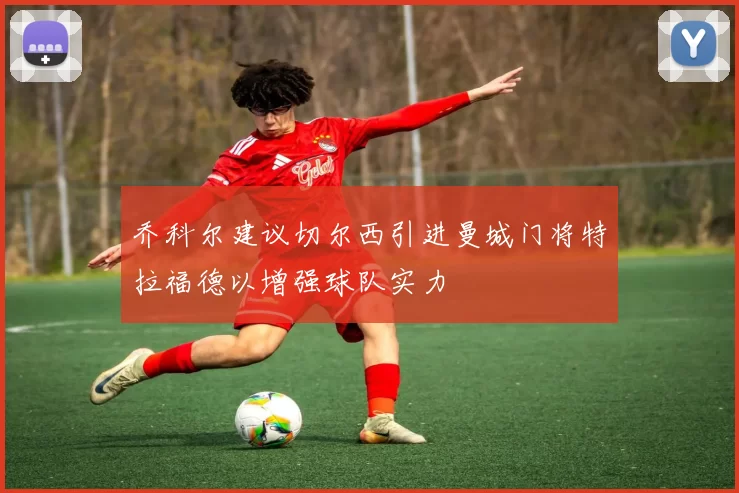 乔科尔建议切尔西引进曼城门将特拉福德以增强球队实力