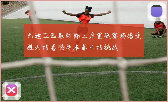 巴迪亚西勒时隔三月重返赛场感受胜利的喜悦与本菲卡的挑战