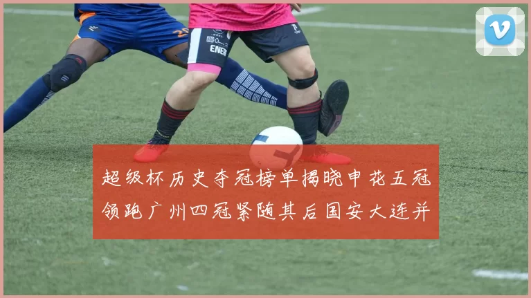 超级杯历史夺冠榜单揭晓申花五冠领跑广州四冠紧随其后国安大连并列第三