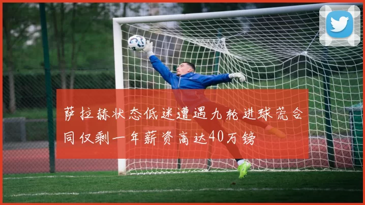 萨拉赫状态低迷遭遇九轮进球荒合同仅剩一年薪资高达40万镑