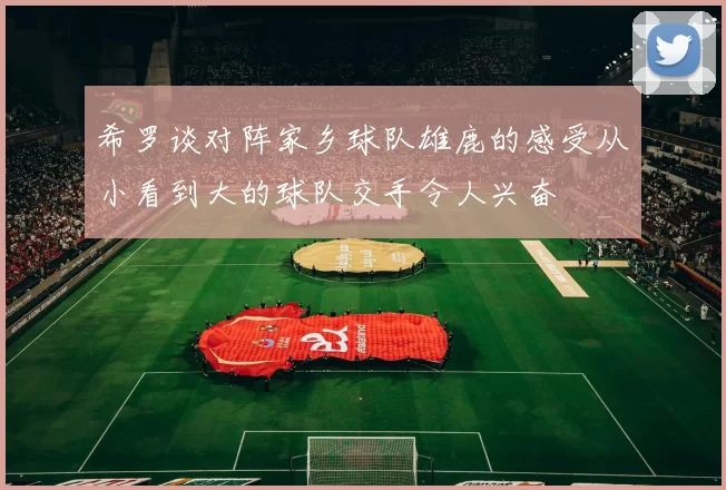 希罗谈对阵家乡球队雄鹿的感受从小看到大的球队交手令人兴奋