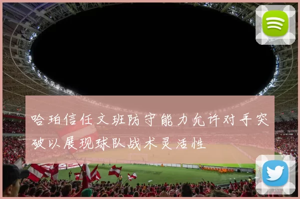 哈珀信任文班防守能力允许对手突破以展现球队战术灵活性