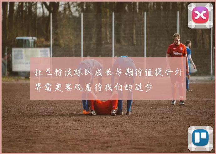 杜兰特谈球队成长与期待值提升外界需更客观看待我们的进步