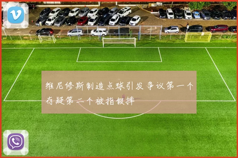 维尼修斯制造点球引发争议第一个存疑第二个被指假摔