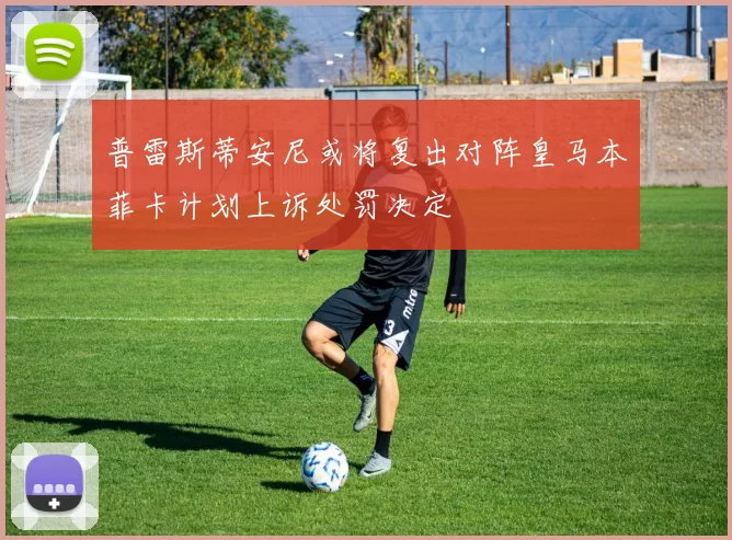 普雷斯蒂安尼或将复出对阵皇马本菲卡计划上诉处罚决定