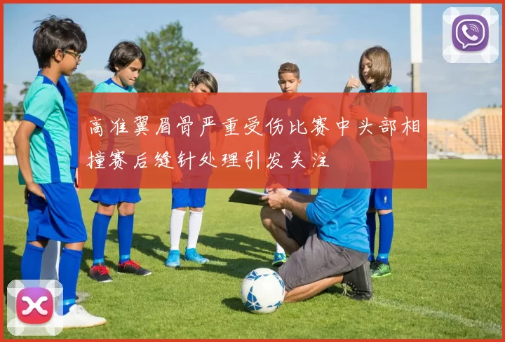 高准翼眉骨严重受伤比赛中头部相撞赛后缝针处理引发关注