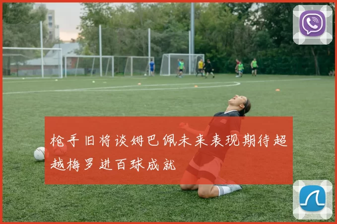 枪手旧将谈姆巴佩未来表现期待超越梅罗进百球成就