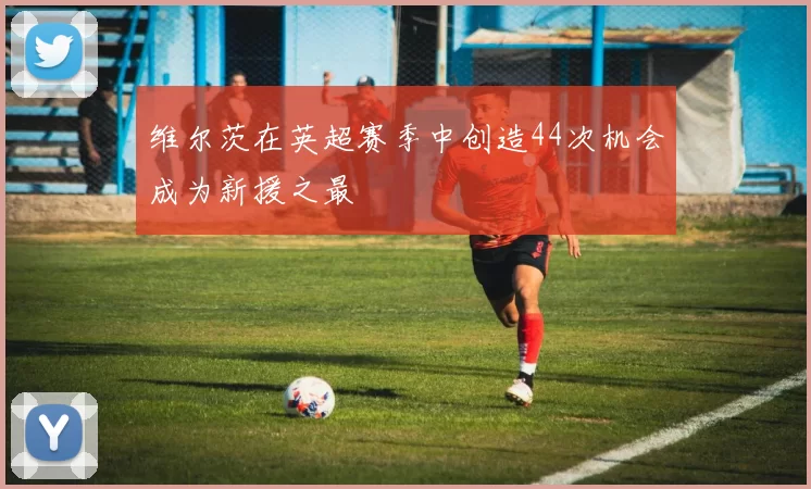 维尔茨在英超赛季中创造44次机会成为新援之最