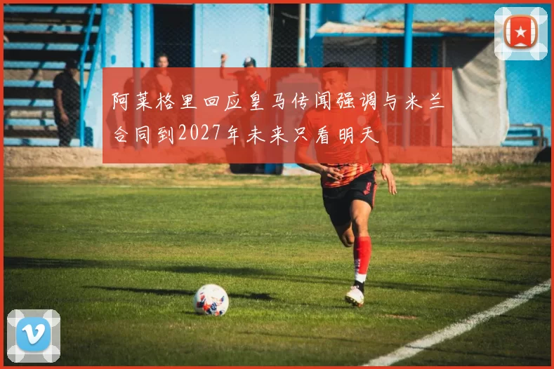 阿莱格里回应皇马传闻强调与米兰合同到2027年未来只看明天
