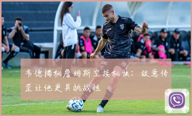 韦德揭秘詹姆斯空接秘诀：故意传歪让他更具挑战性