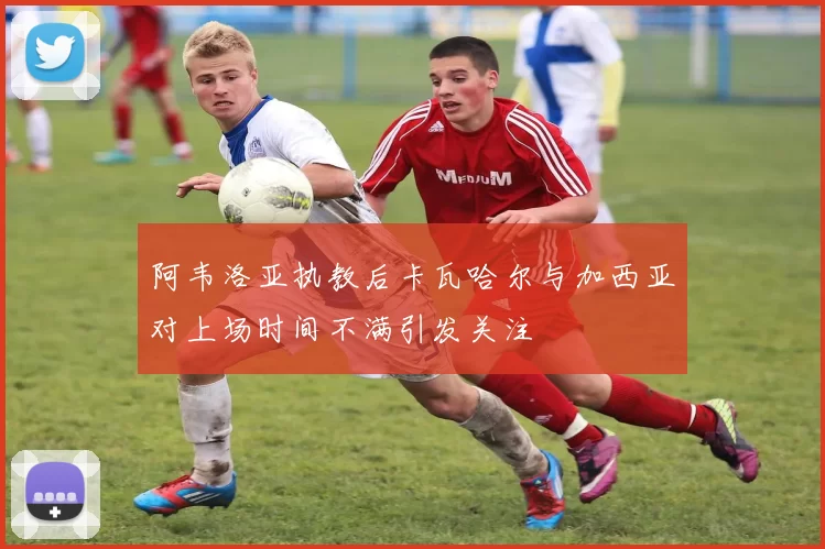 阿韦洛亚执教后卡瓦哈尔与加西亚对上场时间不满引发关注