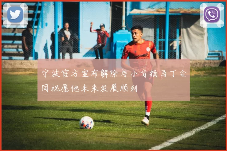 宁波官方宣布解除与小肯扬马丁合同祝愿他未来发展顺利