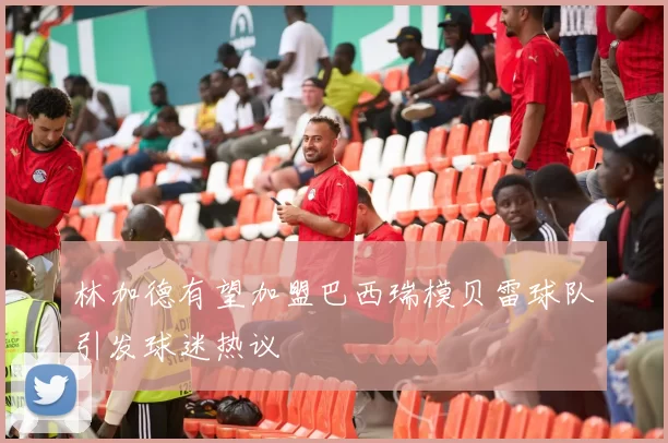 林加德有望加盟巴西瑞模贝雷球队引发球迷热议