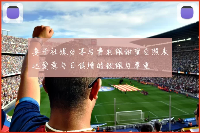 妻子社媒分享与费利佩甜蜜合照表达爱意与日俱增的钦佩与尊重