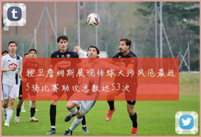 控卫詹姆斯展现传球大师风范最近5场比赛助攻总数达53次