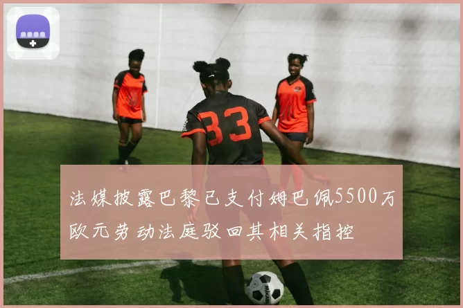 法媒披露巴黎已支付姆巴佩5500万欧元劳动法庭驳回其相关指控