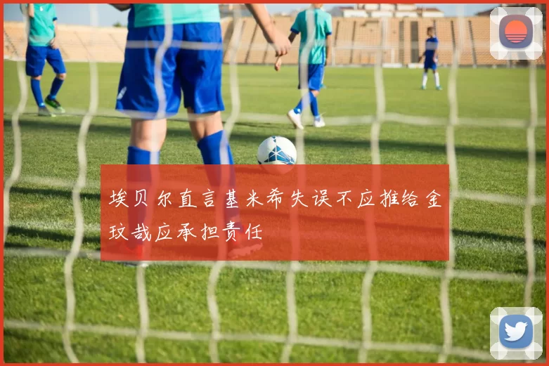 埃贝尔直言基米希失误不应推给金玟哉应承担责任
